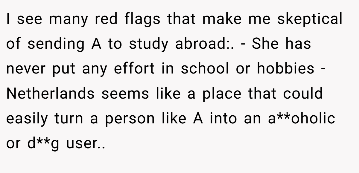 I see many red flags that make me skeptical of sending A to study abroad:. - She has never put any effort in school or hobbies - Netherlands seems like a place that could easily turn a person like A into an a**oholic or d**g user..