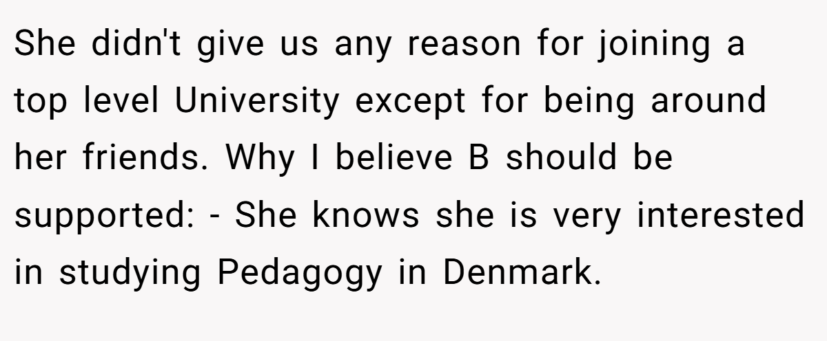 She didn't give us any reason for joining a top level University except for being around her friends. Why I believe B should be supported: - She knows she is very interested in studying Pedagogy in Denmark.