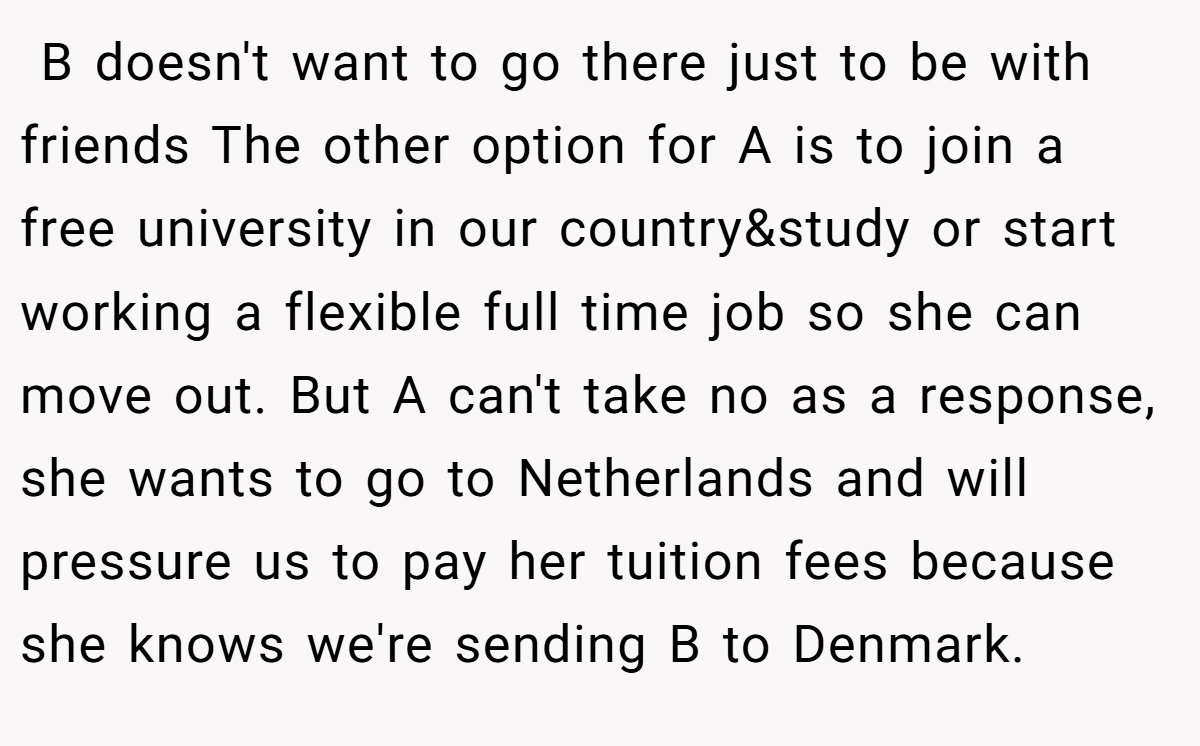  B doesn't want to go there just to be with friends The other option for A is to join a free university in our country&study or start working a flexible full time job so she can move out. But A can't take no as a response, she wants to go to Netherlands and will pressure us to pay her tuition fees because she knows we're sending B to Denmark.