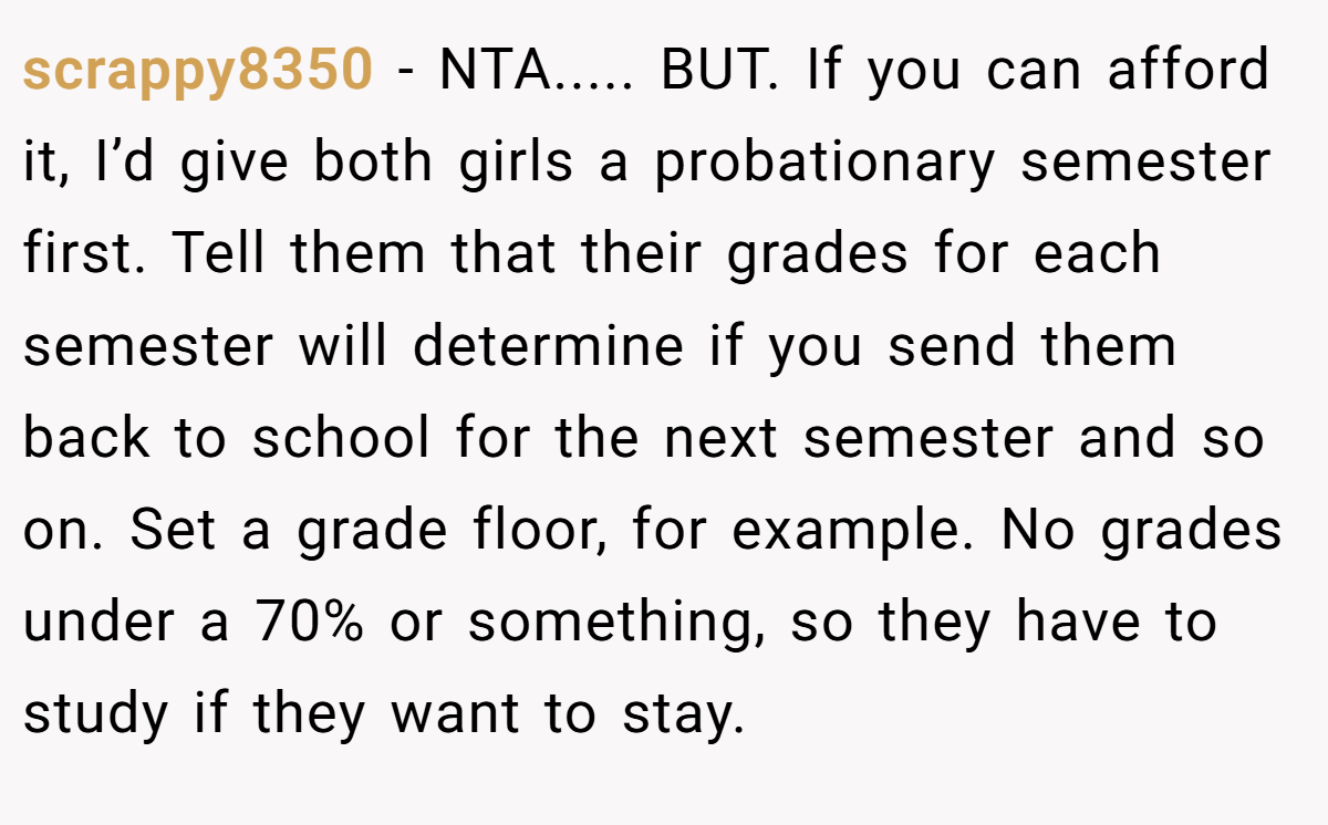 scrappy8350 − NTA..... BUT. If you can afford it, I’d give both girls a probationary semester first. Tell them that their grades for each semester will determine if you send them back to school for the next semester and so on. Set a grade floor, for example. No grades under a 70% or something, so they have to study if they want to stay.