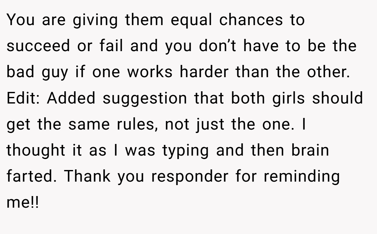 You are giving them equal chances to succeed or fail and you don’t have to be the bad guy if one works harder than the other. Edit: Added suggestion that both girls should get the same rules, not just the one. I thought it as I was typing and then brain farted. Thank you responder for reminding me!!