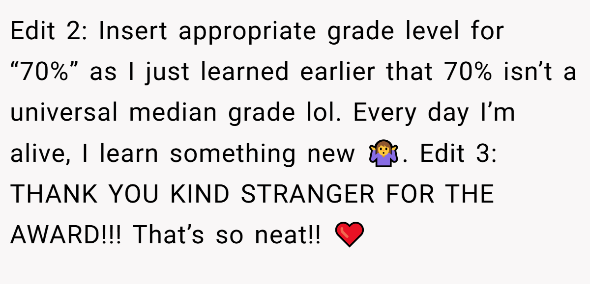 Edit 2: Insert appropriate grade level for “70%” as I just learned earlier that 70% isn’t a universal median grade lol. Every day I’m alive, I learn something new 🤷‍♀️. Edit 3: THANK YOU KIND STRANGER FOR THE AWARD!!! That’s so neat!! ❤️