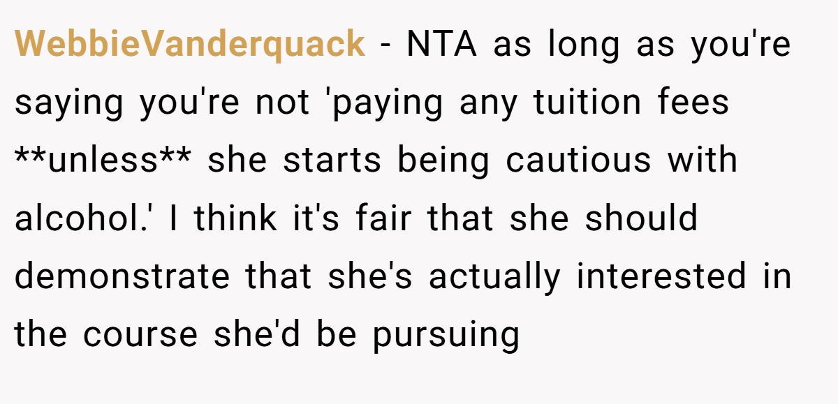 WebbieVanderquack − NTA as long as you're saying you're not 'paying any tuition fees **unless** she starts being cautious with alcohol.' I think it's fair that she should demonstrate that she's actually interested in the course she'd be pursuing