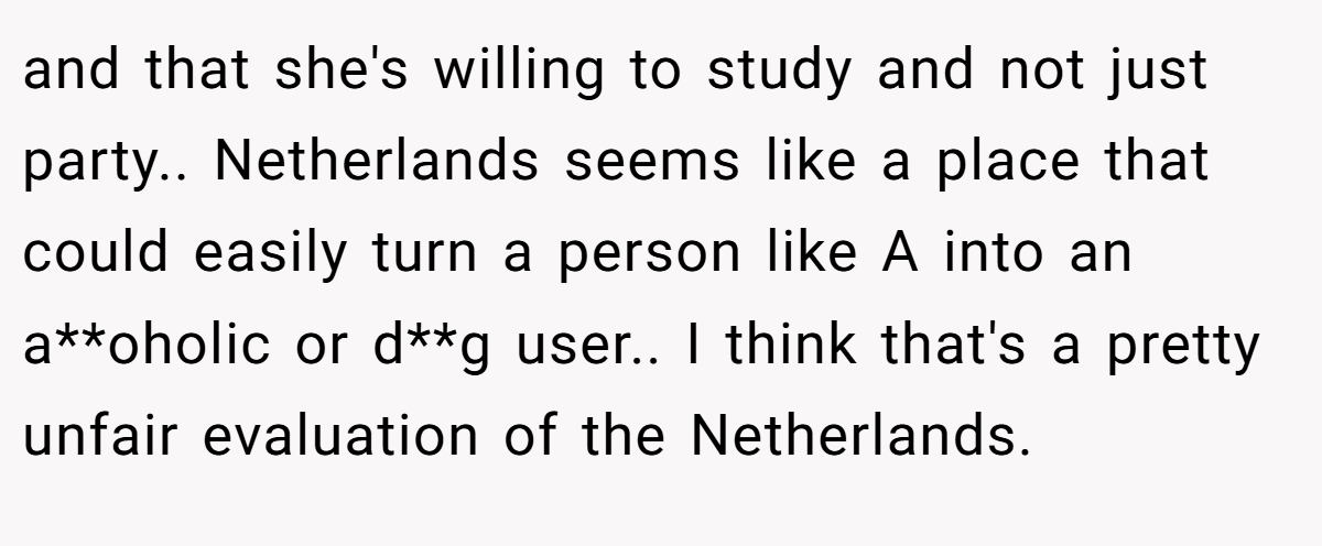 and that she's willing to study and not just party.. Netherlands seems like a place that could easily turn a person like A into an a**oholic or d**g user.. I think that's a pretty unfair evaluation of the Netherlands.