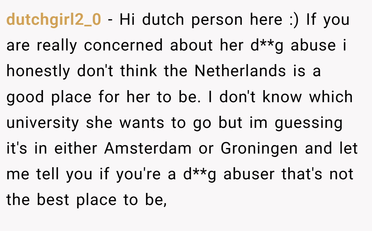 dutchgirl2_0 − Hi dutch person here :) If you are really concerned about her d**g abuse i honestly don't think the Netherlands is a good place for her to be. I don't know which university she wants to go but im guessing it's in either Amsterdam or Groningen and let me tell you if you're a d**g abuser that's not the best place to be,