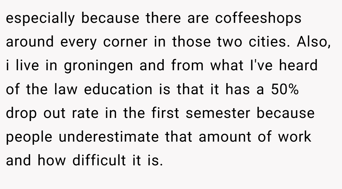especially because there are coffeeshops around every corner in those two cities. Also, i live in groningen and from what I've heard of the law education is that it has a 50% drop out rate in the first semester because people underestimate that amount of work and how difficult it is.