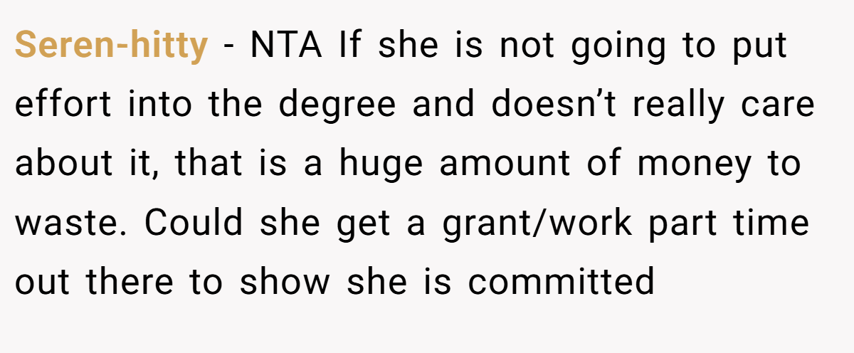 Seren-hitty − NTA If she is not going to put effort into the degree and doesn’t really care about it, that is a huge amount of money to waste. Could she get a grant/work part time out there to show she is committed