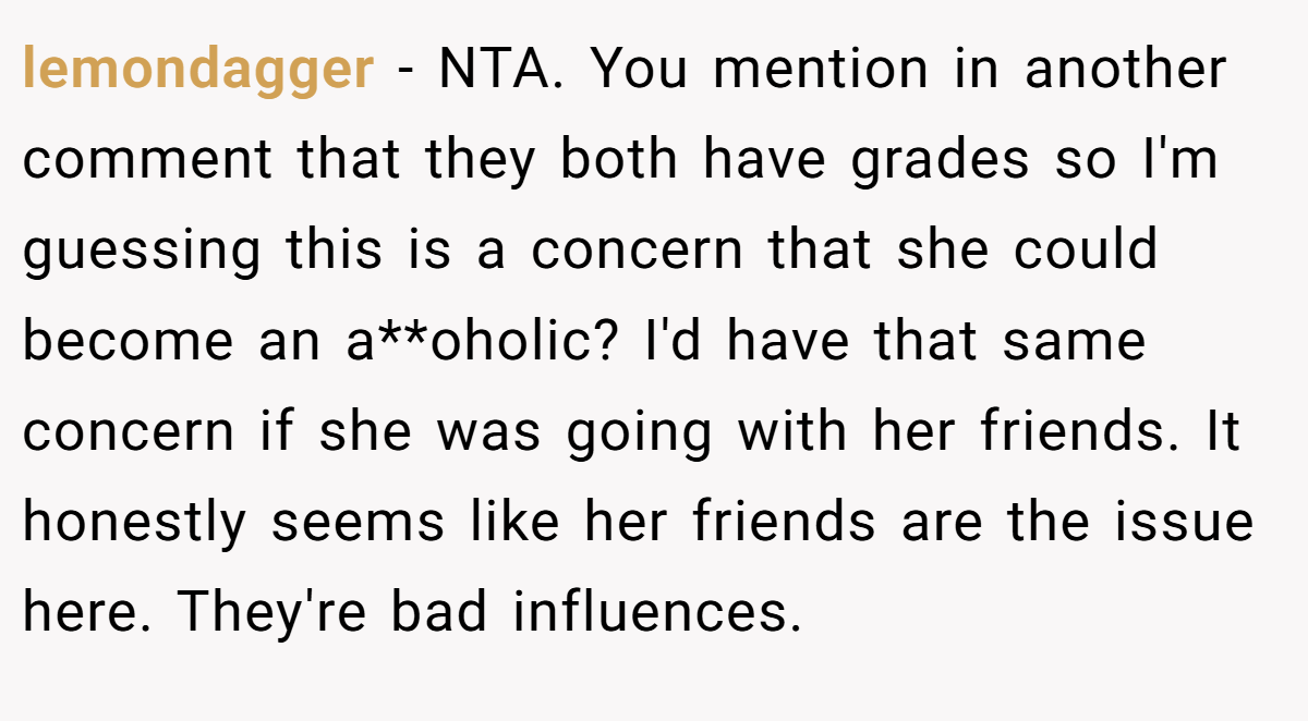 lemondagger − NTA. You mention in another comment that they both have grades so I'm guessing this is a concern that she could become an a**oholic? I'd have that same concern if she was going with her friends. It honestly seems like her friends are the issue here. They're bad influences.