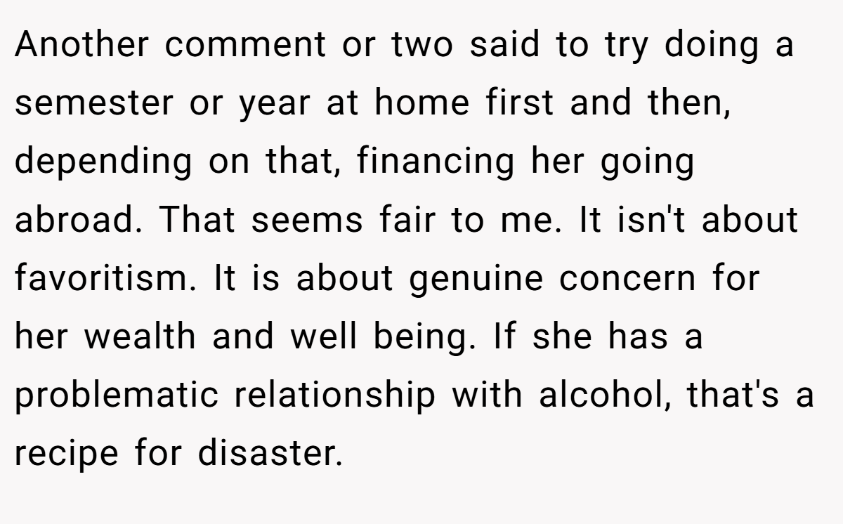 Another comment or two said to try doing a semester or year at home first and then, depending on that, financing her going abroad. That seems fair to me. It isn't about favoritism. It is about genuine concern for her wealth and well being. If she has a problematic relationship with alcohol, that's a recipe for disaster.