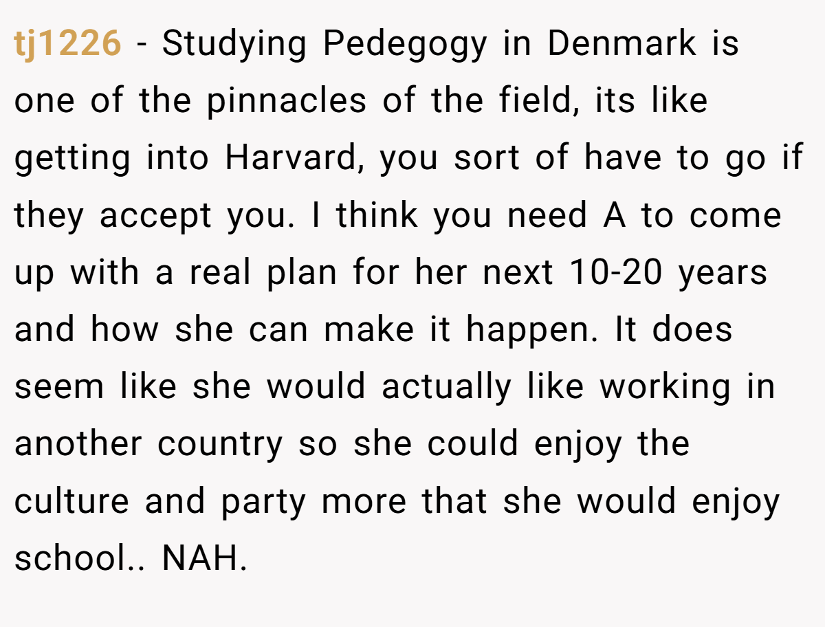tj1226 − Studying Pedegogy in Denmark is one of the pinnacles of the field, its like getting into Harvard, you sort of have to go if they accept you. I think you need A to come up with a real plan for her next 10-20 years and how she can make it happen. It does seem like she would actually like working in another country so she could enjoy the culture and party more that she would enjoy school.. NAH.