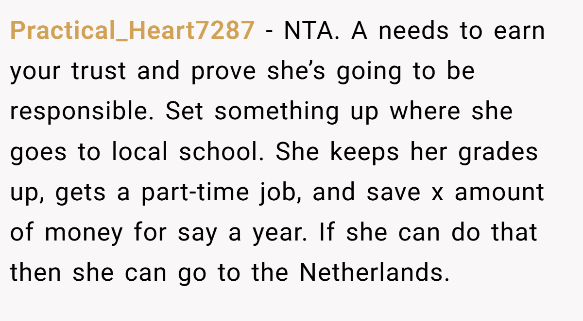 Practical_Heart7287 − NTA. A needs to earn your trust and prove she’s going to be responsible. Set something up where she goes to local school. She keeps her grades up, gets a part-time job, and save x amount of money for say a year. If she can do that then she can go to the Netherlands.