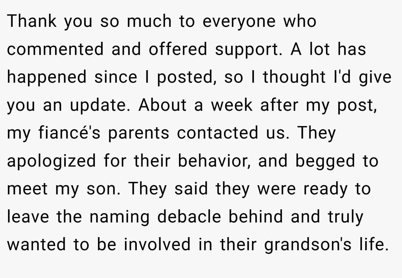 Thank you so much to everyone who commented and offered support. A lot has happened since I posted, so I thought I'd give you an update. About a week after my post, my fiancé's parents contacted us. They apologized for their behavior, and begged to meet my son. They said they were ready to leave the naming debacle behind and truly wanted to be involved in their grandson's life.