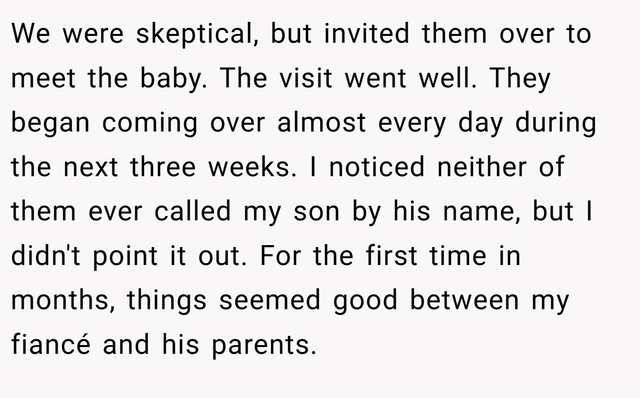 We were skeptical, but invited them over to meet the baby. The visit went well. They began coming over almost every day during the next three weeks. I noticed neither of them ever called my son by his name, but I didn't point it out. For the first time in months, things seemed good between my fiancé and his parents.
