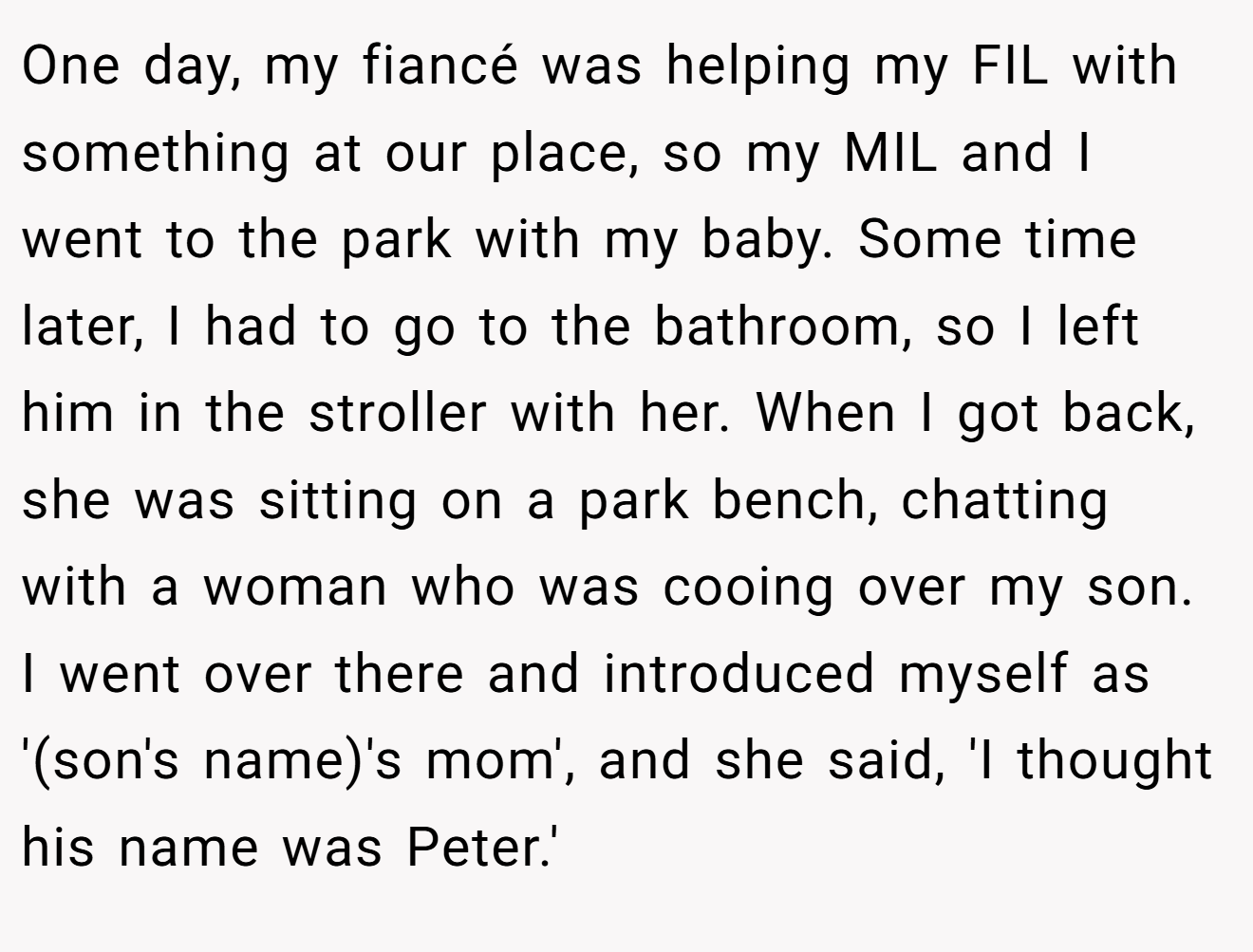 One day, my fiancé was helping my FIL with something at our place, so my MIL and I went to the park with my baby. Some time later, I had to go to the bathroom, so I left him in the stroller with her. When I got back, she was sitting on a park bench, chatting with a woman who was cooing over my son. I went over there and introduced myself as '(son's name)'s mom', and she said, 'I thought his name was Peter.'