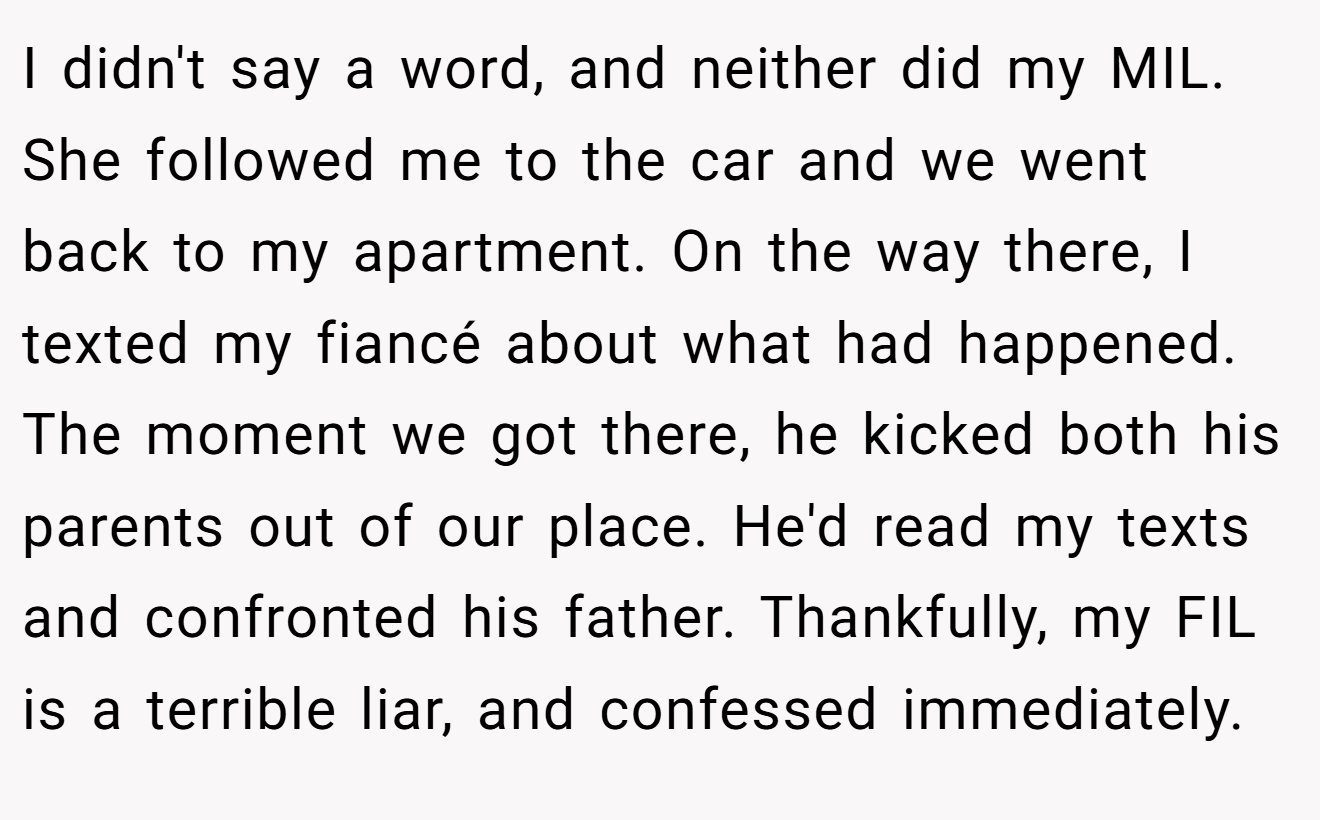 I didn't say a word, and neither did my MIL. She followed me to the car and we went back to my apartment. On the way there, I texted my fiancé about what had happened. The moment we got there, he kicked both his parents out of our place. He'd read my texts and confronted his father. Thankfully, my FIL is a terrible liar, and confessed immediately.