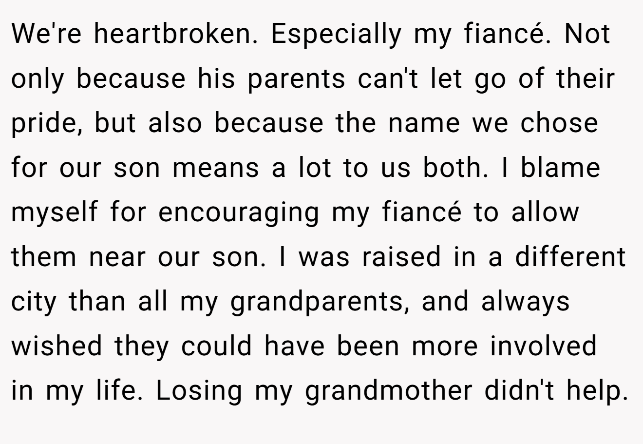 We're heartbroken. Especially my fiancé. Not only because his parents can't let go of their pride, but also because the name we chose for our son means a lot to us both. I blame myself for encouraging my fiancé to allow them near our son. I was raised in a different city than all my grandparents, and always wished they could have been more involved in my life. Losing my grandmother didn't help.