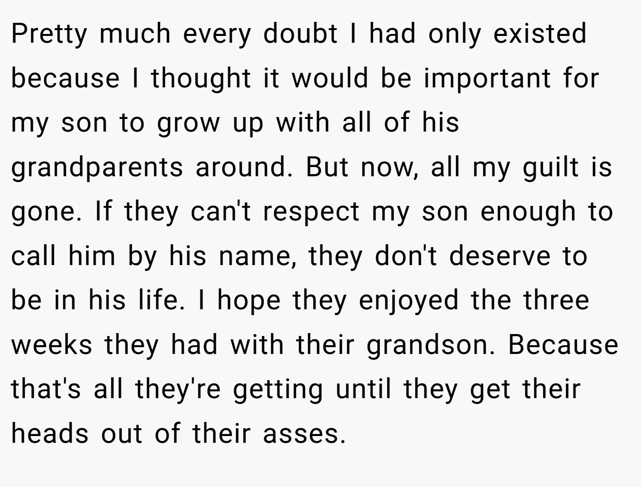 Pretty much every doubt I had only existed because I thought it would be important for my son to grow up with all of his grandparents around. But now, all my guilt is gone. If they can't respect my son enough to call him by his name, they don't deserve to be in his life. I hope they enjoyed the three weeks they had with their grandson. Because that's all they're getting until they get their heads out of their asses.
