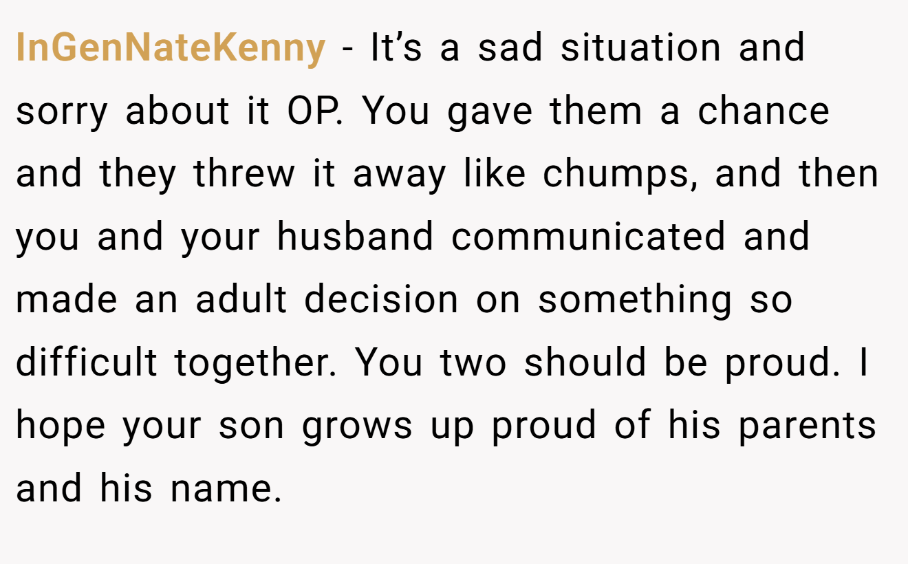 InGenNateKenny - It’s a sad situation and sorry about it OP. You gave them a chance and they threw it away like chumps, and then you and your husband communicated and made an adult decision on something so difficult together. You two should be proud. I hope your son grows up proud of his parents and his name.