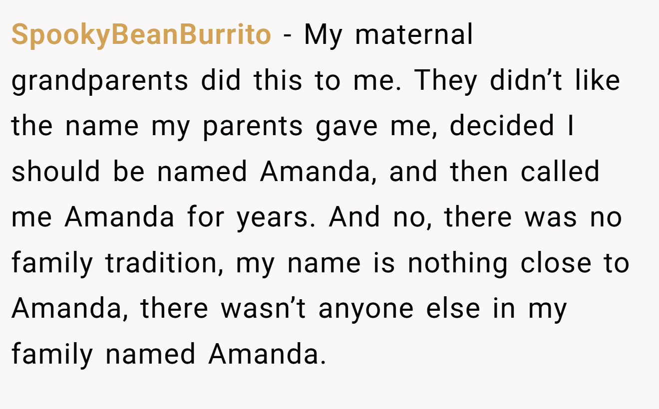 SpookyBeanBurrito - My maternal grandparents did this to me. They didn’t like the name my parents gave me, decided I should be named Amanda, and then called me Amanda for years. And no, there was no family tradition, my name is nothing close to Amanda, there wasn’t anyone else in my family named Amanda.