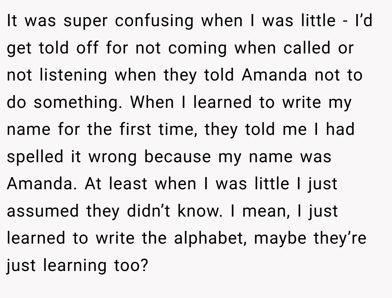 It was super confusing when I was little - I’d get told off for not coming when called or not listening when they told Amanda not to do something. When I learned to write my name for the first time, they told me I had spelled it wrong because my name was Amanda. At least when I was little I just assumed they didn’t know. I mean, I just learned to write the alphabet, maybe they’re just learning too?