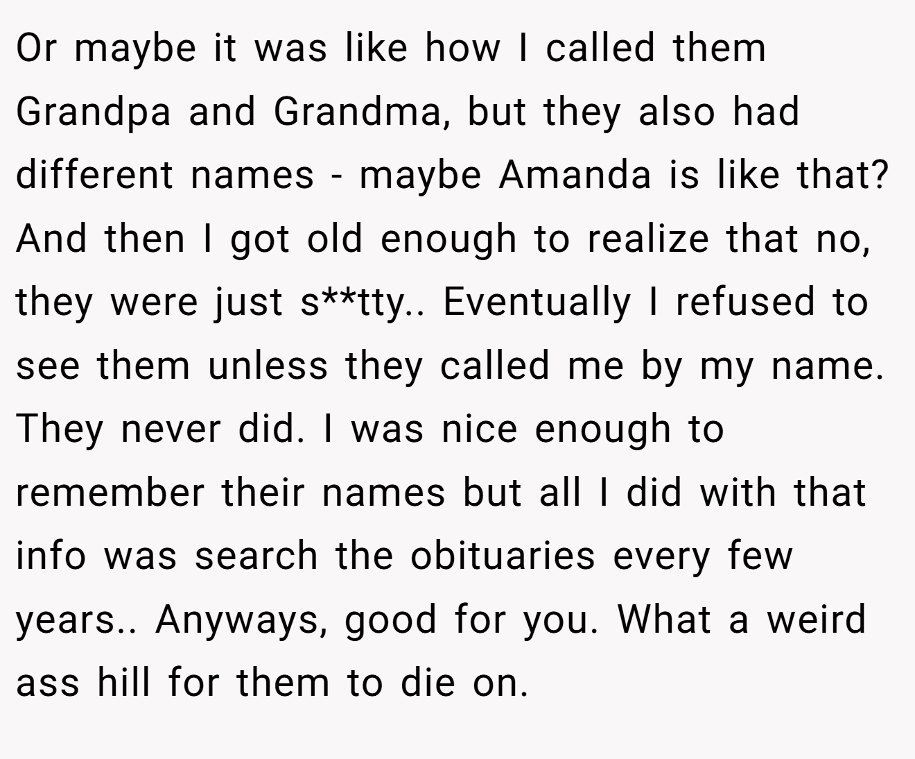 Or maybe it was like how I called them Grandpa and Grandma, but they also had different names - maybe Amanda is like that? And then I got old enough to realize that no, they were just s**tty.. Eventually I refused to see them unless they called me by my name. They never did. I was nice enough to remember their names but all I did with that info was search the obituaries every few years.. Anyways, good for you. What a weird ass hill for them to die on.