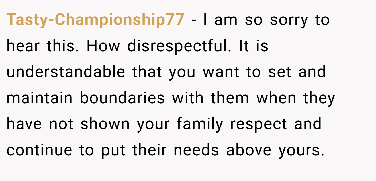 Tasty-Championship77 - I am so sorry to hear this. How disrespectful. It is understandable that you want to set and maintain boundaries with them when they have not shown your family respect and continue to put their needs above yours.