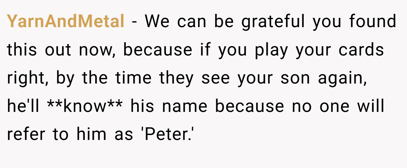 YarnAndMetal - We can be grateful you found this out now, because if you play your cards right, by the time they see your son again, he'll **know** his name because no one will refer to him as 'Peter.'