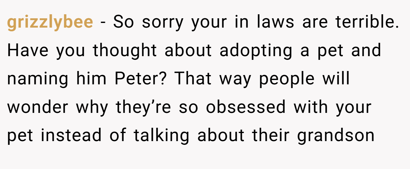 grizzlybee - So sorry your in laws are terrible. Have you thought about adopting a pet and naming him Peter? That way people will wonder why they’re so obsessed with your pet instead of talking about their grandson