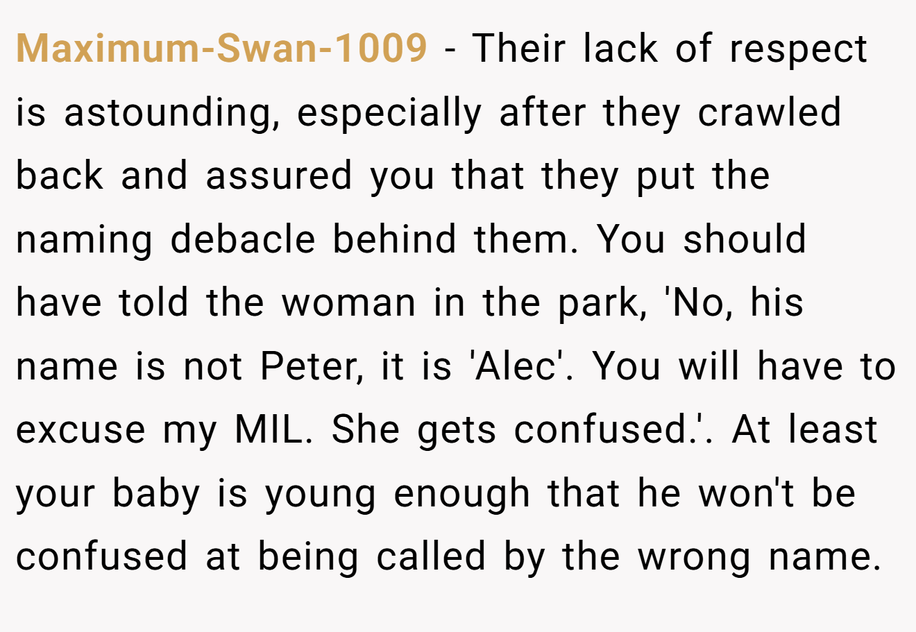 Maximum-Swan-1009 - Their lack of respect is astounding, especially after they crawled back and assured you that they put the naming debacle behind them. You should have told the woman in the park, 'No, his name is not Peter, it is 'Alec'. You will have to excuse my MIL. She gets confused.'. At least your baby is young enough that he won't be confused at being called by the wrong name.