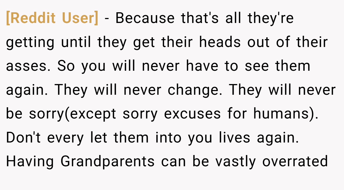 [Reddit User] - Because that's all they're getting until they get their heads out of their asses. So you will never have to see them again. They will never change. They will never be sorry(except sorry excuses for humans). Don't every let them into you lives again. Having Grandparents can be vastly overrated