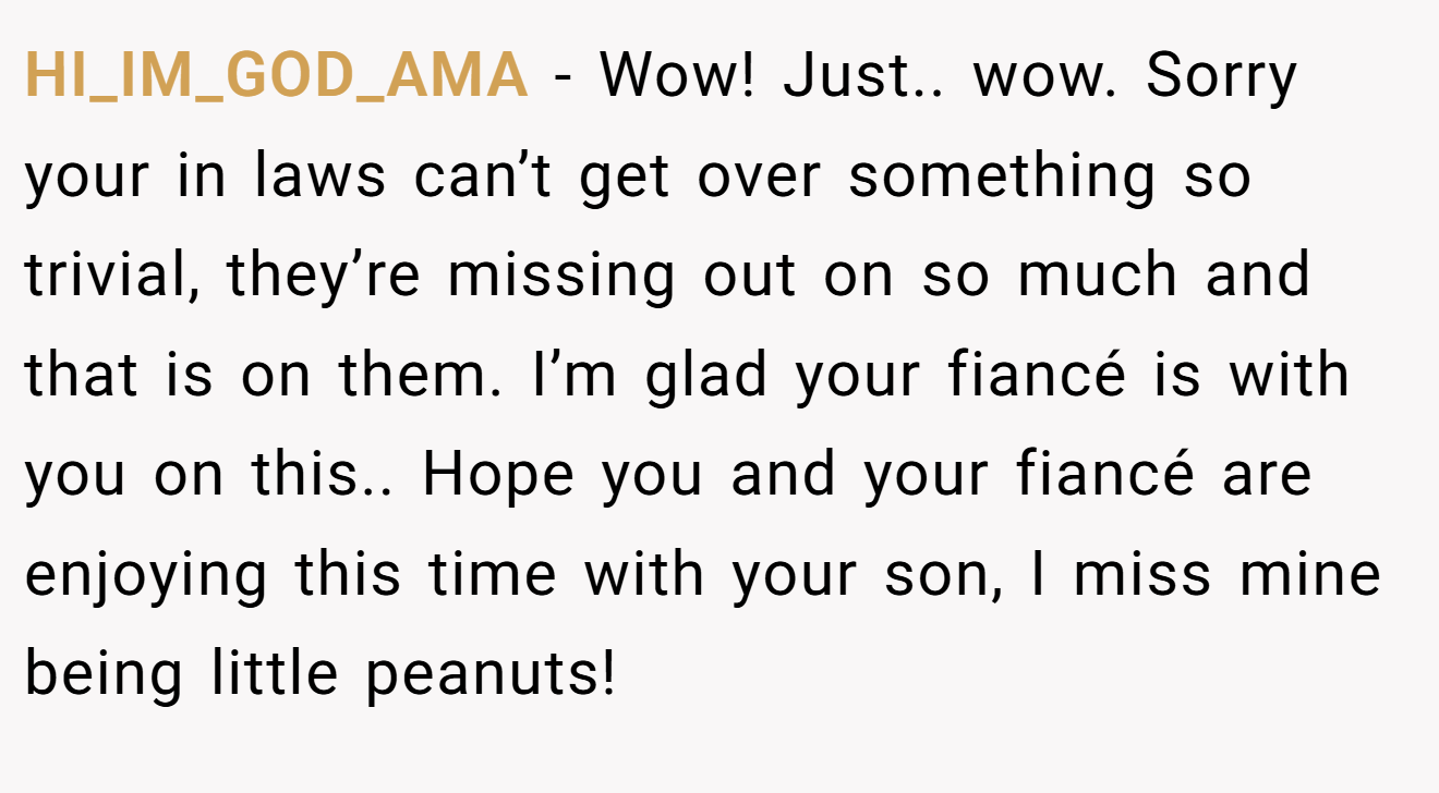 HI_IM_GOD_AMA - Wow! Just.. wow. Sorry your in laws can’t get over something so trivial, they’re missing out on so much and that is on them. I’m glad your fiancé is with you on this.. Hope you and your fiancé are enjoying this time with your son, I miss mine being little peanuts!