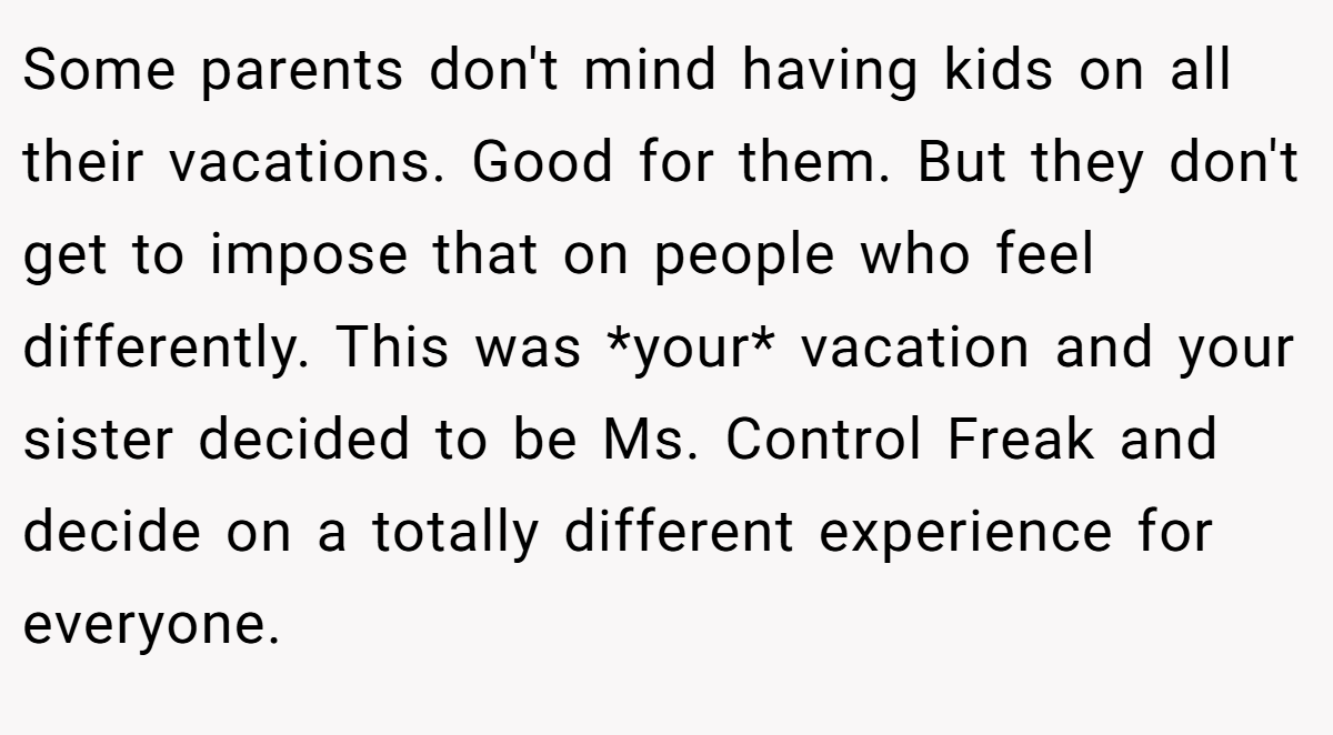 Some parents don't mind having kids on all their vacations. Good for them. But they don't get to impose that on people who feel differently. This was *your* vacation and your sister decided to be Ms. Control Freak and decide on a totally different experience for everyone.
