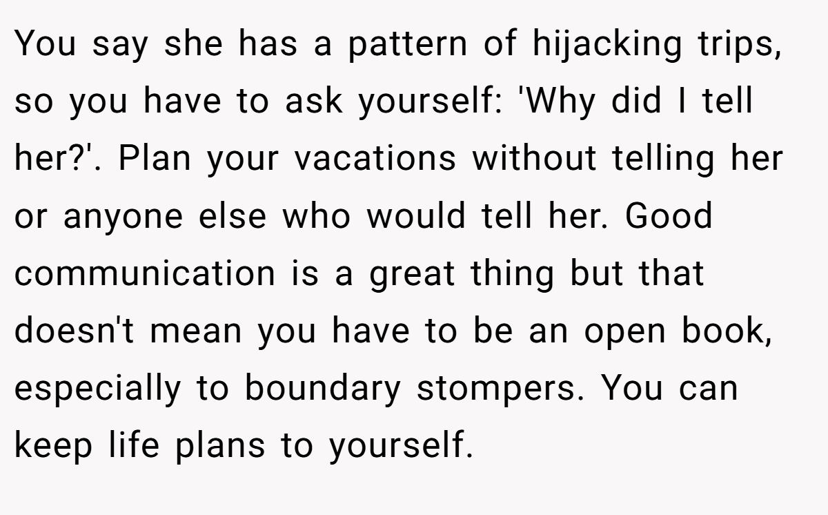 You say she has a pattern of hijacking trips, so you have to ask yourself: 'Why did I tell her?'. Plan your vacations without telling her or anyone else who would tell her. Good communication is a great thing but that doesn't mean you have to be an open book, especially to boundary stompers. You can keep life plans to yourself.