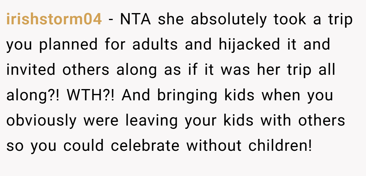 irishstorm04 − NTA she absolutely took a trip you planned for adults and hijacked it and invited others along as if it was her trip all along?! WTH?! And bringing kids when you obviously were leaving your kids with others so you could celebrate without children!