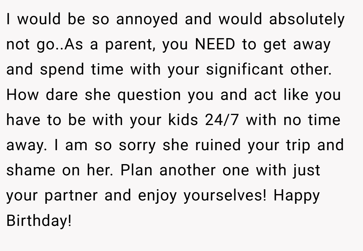 I would be so annoyed and would absolutely not go..As a parent, you NEED to get away and spend time with your significant other. How dare she question you and act like you have to be with your kids 24/7 with no time away. I am so sorry she ruined your trip and shame on her. Plan another one with just your partner and enjoy yourselves! Happy Birthday!