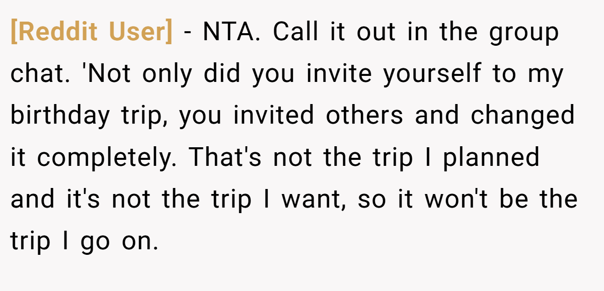 [Reddit User] − NTA. Call it out in the group chat. 'Not only did you invite yourself to my birthday trip, you invited others and changed it completely. That's not the trip I planned and it's not the trip I want, so it won't be the trip I go on.