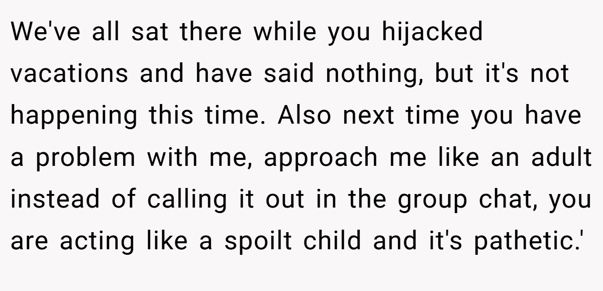 We've all sat there while you hijacked vacations and have said nothing, but it's not happening this time. Also next time you have a problem with me, approach me like an adult instead of calling it out in the group chat, you are acting like a spoilt child and it's pathetic.'