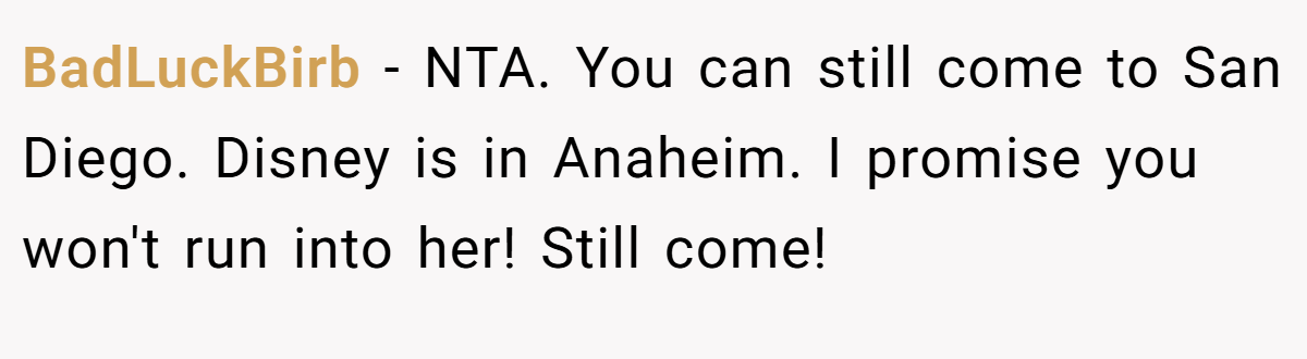BadLuckBirb − NTA. You can still come to San Diego. Disney is in Anaheim. I promise you won't run into her! Still come!