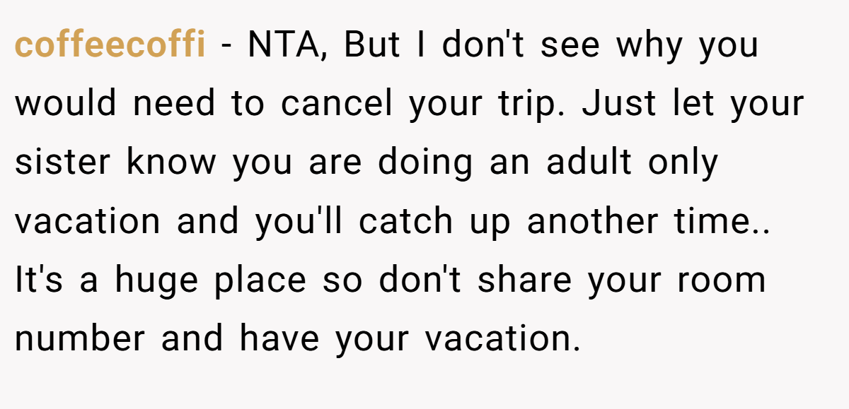 coffeecoffi − NTA, But I don't see why you would need to cancel your trip. Just let your sister know you are doing an adult only vacation and you'll catch up another time.. It's a huge place so don't share your room number and have your vacation.