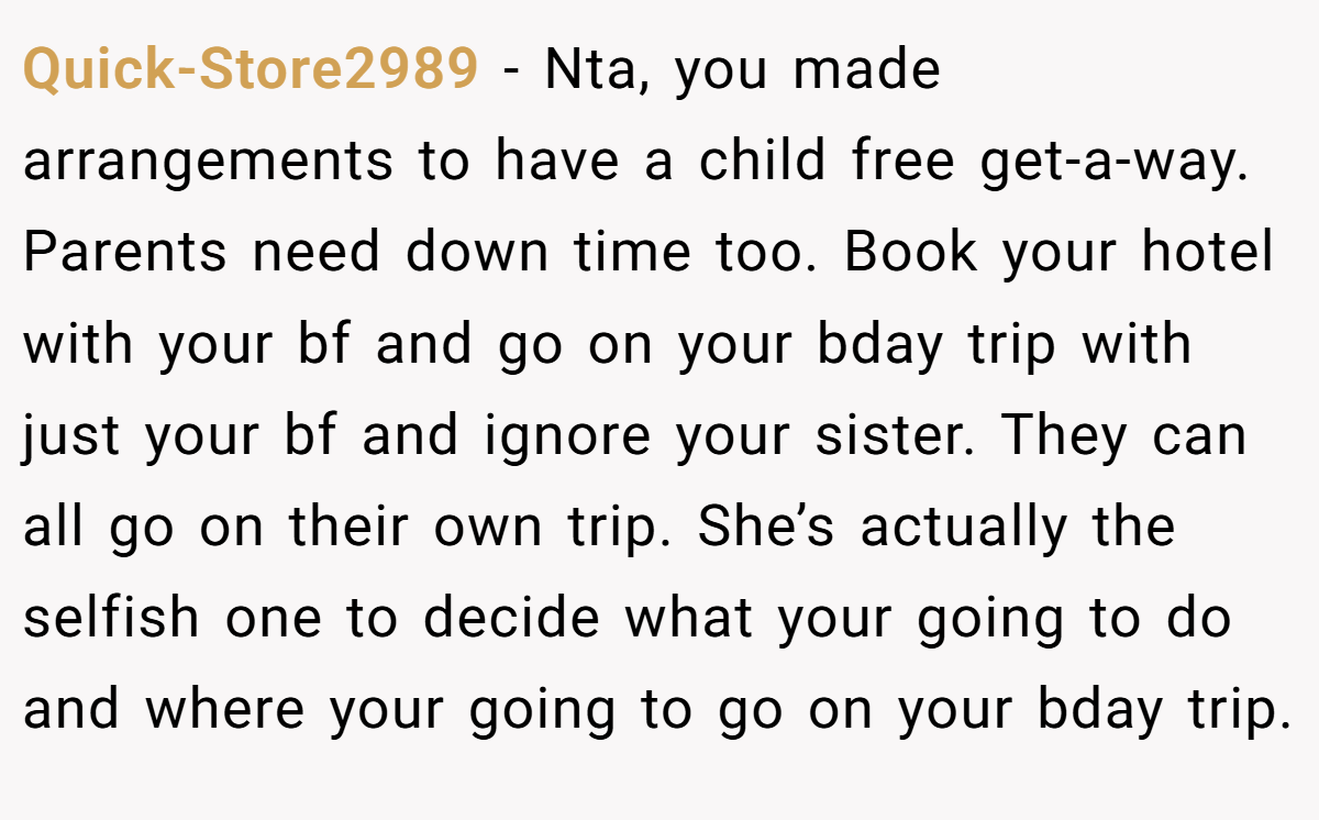 Quick-Store2989 − Nta, you made arrangements to have a child free get-a-way. Parents need down time too. Book your hotel with your bf and go on your bday trip with just your bf and ignore your sister. They can all go on their own trip. She’s actually the selfish one to decide what your going to do and where your going to go on your bday trip.