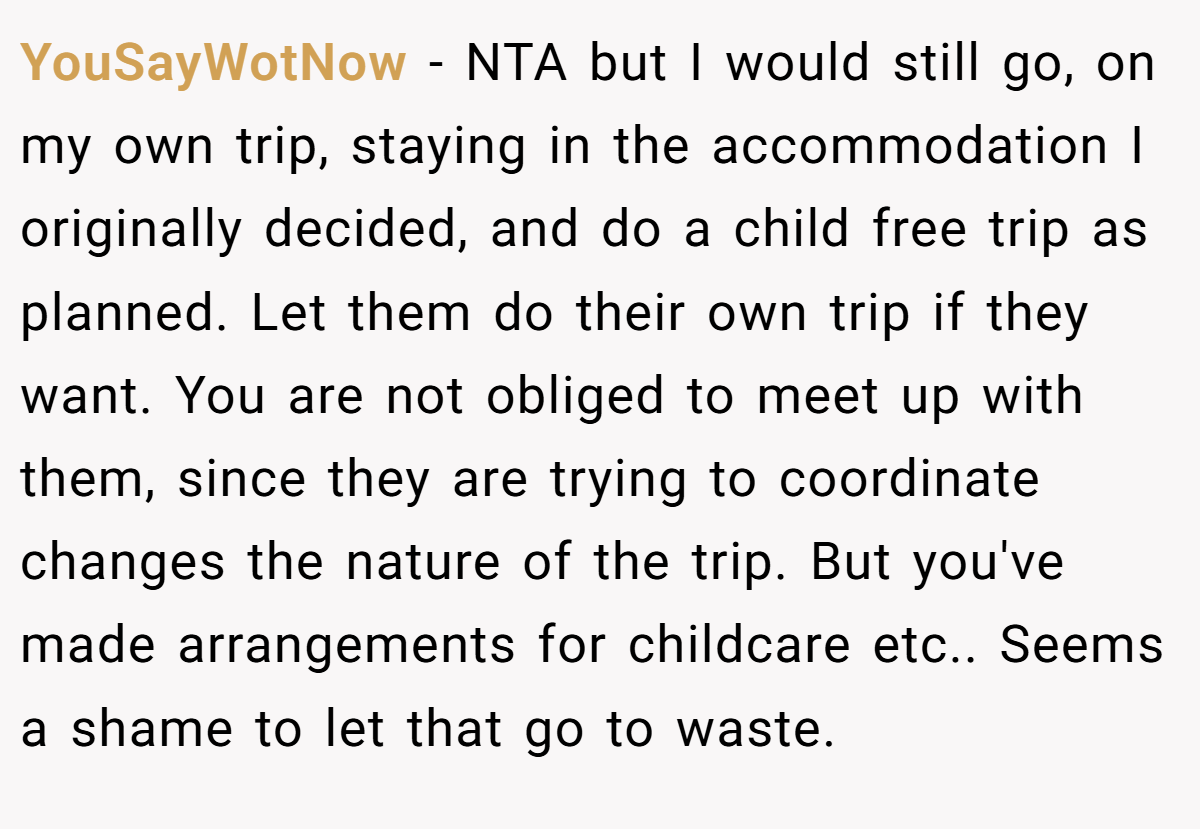 YouSayWotNow − NTA but I would still go, on my own trip, staying in the accommodation I originally decided, and do a child free trip as planned. Let them do their own trip if they want. You are not obliged to meet up with them, since they are trying to coordinate changes the nature of the trip. But you've made arrangements for childcare etc.. Seems a shame to let that go to waste.