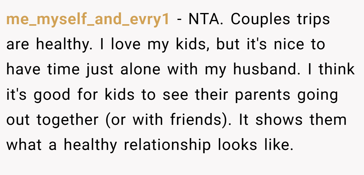 me_myself_and_evry1 − NTA. Couples trips are healthy. I love my kids, but it's nice to have time just alone with my husband. I think it's good for kids to see their parents going out together (or with friends). It shows them what a healthy relationship looks like.