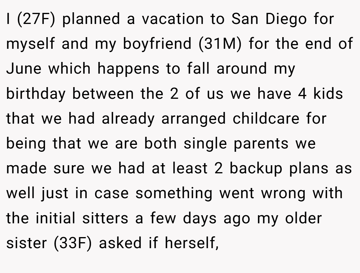 I (27F) planned a vacation to San Diego for myself and my boyfriend (31M) for the end of June which happens to fall around my birthday between the 2 of us we have 4 kids that we had already arranged childcare for being that we are both single parents we made sure we had at least 2 backup plans as well just in case something went wrong with the initial sitters a few days ago my older sister (33F) asked if herself,