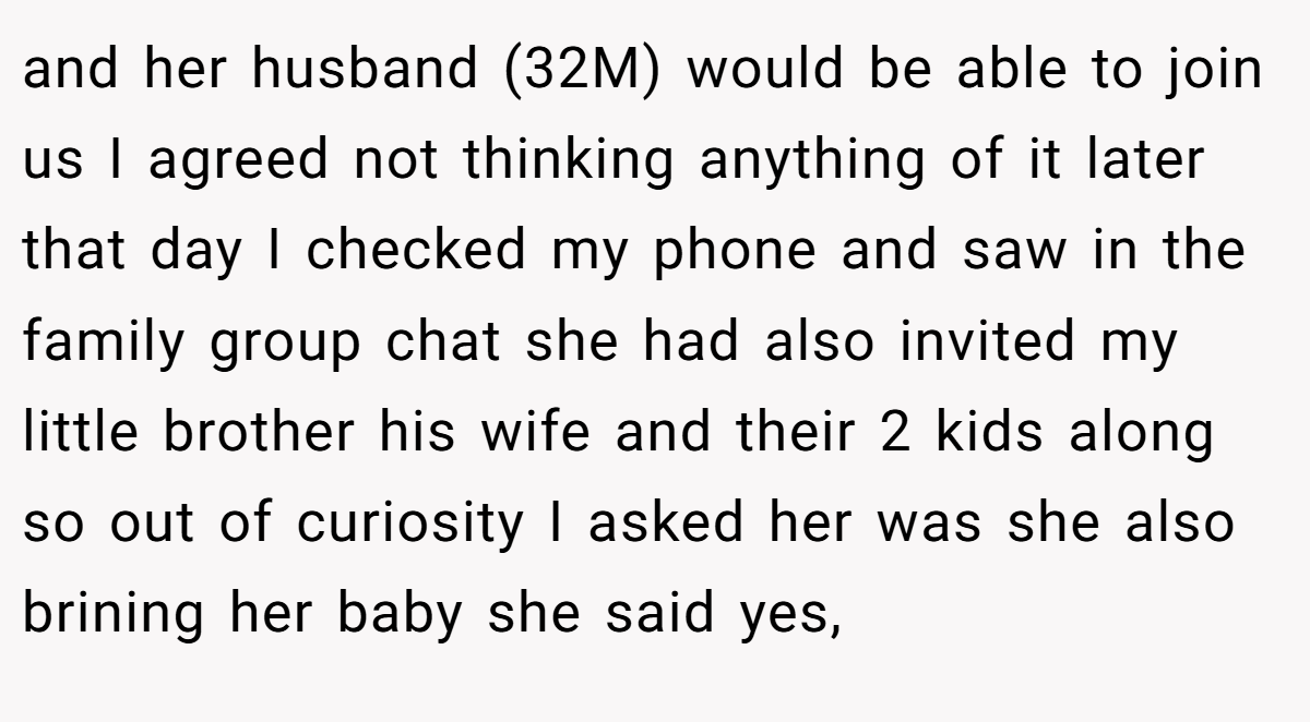 and her husband (32M) would be able to join us I agreed not thinking anything of it later that day I checked my phone and saw in the family group chat she had also invited my little brother his wife and their 2 kids along so out of curiosity I asked her was she also brining her baby she said yes,