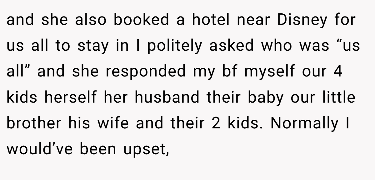 and she also booked a hotel near Disney for us all to stay in I politely asked who was “us all” and she responded my bf myself our 4 kids herself her husband their baby our little brother his wife and their 2 kids. Normally I would’ve been upset,