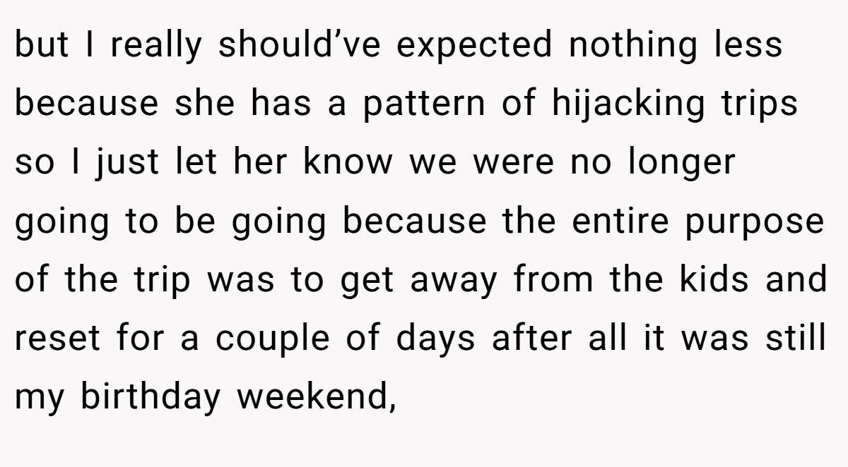 but I really should’ve expected nothing less because she has a pattern of hijacking trips so I just let her know we were no longer going to be going because the entire purpose of the trip was to get away from the kids and reset for a couple of days after all it was still my birthday weekend,