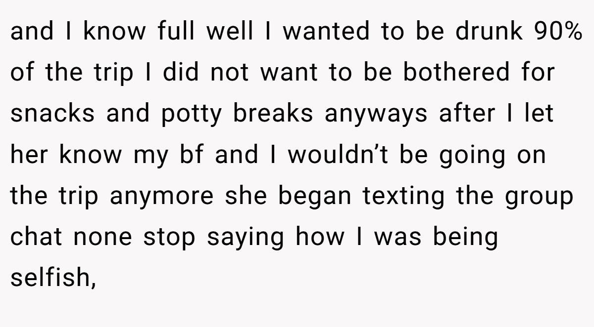 and I know full well I wanted to be drunk 90% of the trip I did not want to be bothered for snacks and potty breaks anyways after I let her know my bf and I wouldn’t be going on the trip anymore she began texting the group chat none stop saying how I was being selfish,