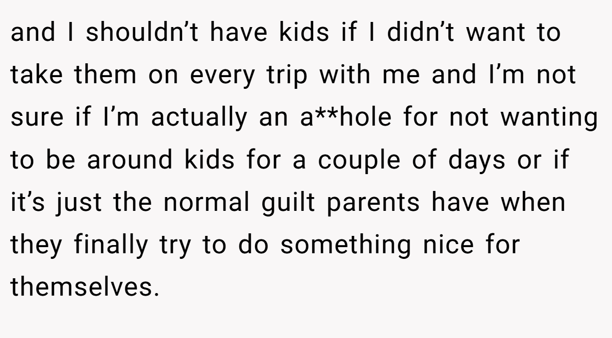 and I shouldn’t have kids if I didn’t want to take them on every trip with me and I’m not sure if I’m actually an a**hole for not wanting to be around kids for a couple of days or if it’s just the normal guilt parents have when they finally try to do something nice for themselves.