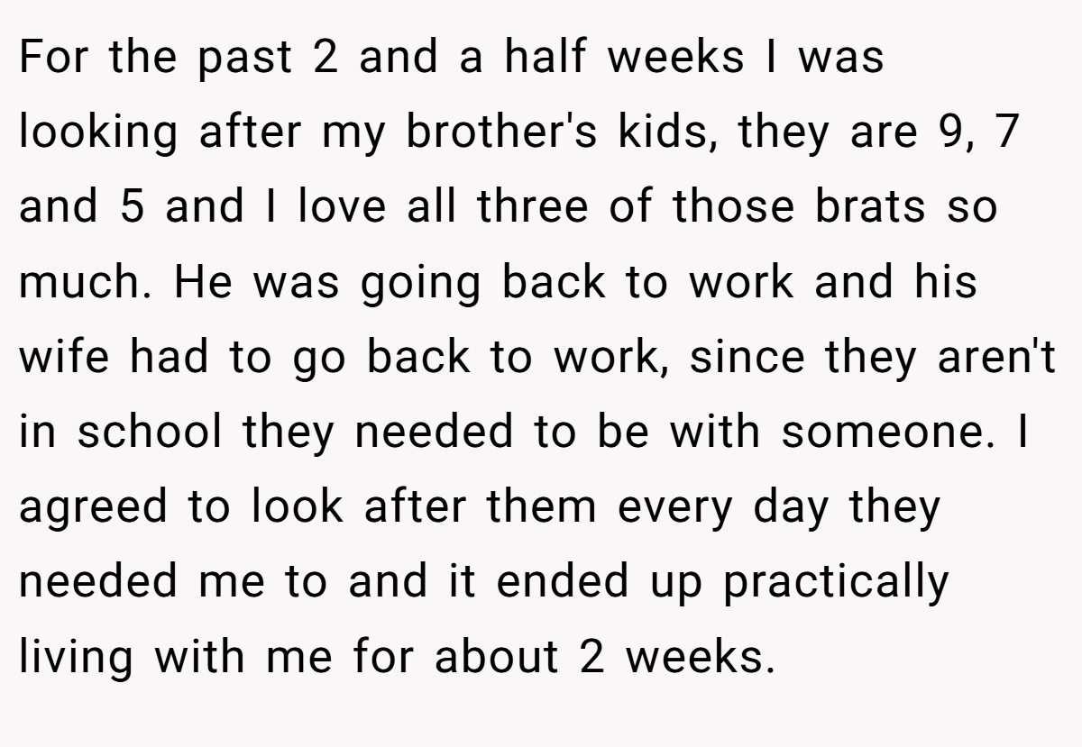 For the past 2 and a half weeks I was looking after my brother's kids, they are 9, 7 and 5 and I love all three of those brats so much. He was going back to work and his wife had to go back to work, since they aren't in school they needed to be with someone. I agreed to look after them every day they needed me to and it ended up practically living with me for about 2 weeks.