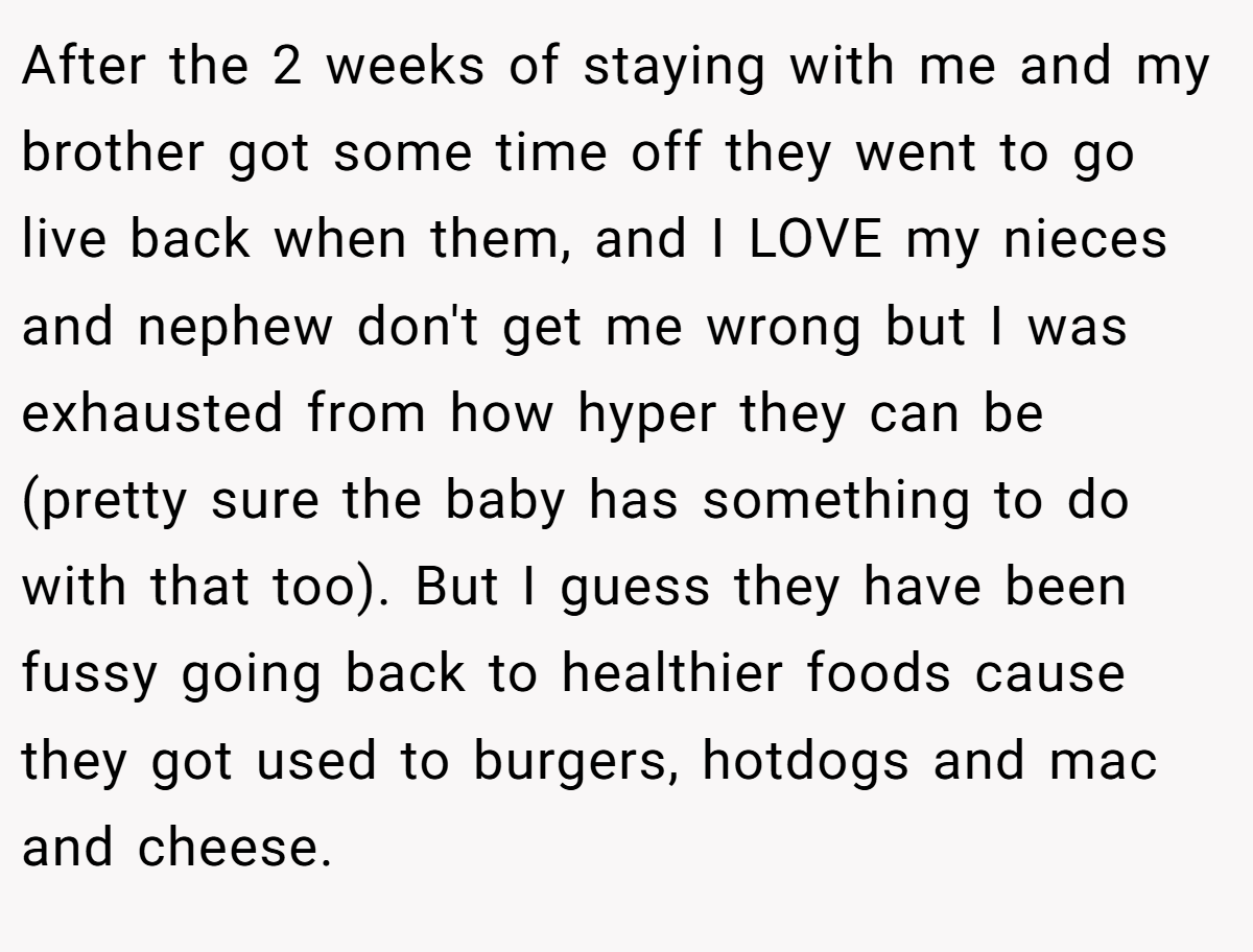 After the 2 weeks of staying with me and my brother got some time off they went to go live back when them, and I LOVE my nieces and nephew don't get me wrong but I was exhausted from how hyper they can be (pretty sure the baby has something to do with that too). But I guess they have been fussy going back to healthier foods cause they got used to burgers, hotdogs and mac and cheese.